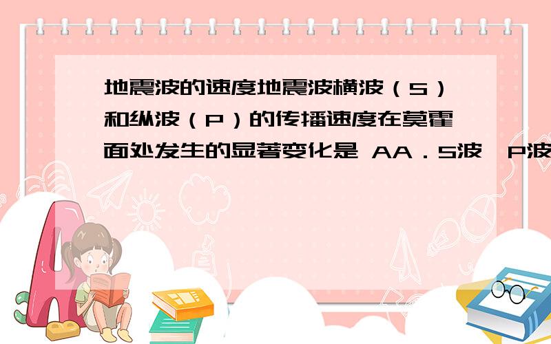 地震波的速度地震波横波（S）和纵波（P）的传播速度在莫霍面处发生的显著变化是 AA．S波、P波都明显增加 B．S波、P波都明显下降C．S波完全消失,P波突然下降 D．P波完全消失,S波突然下降