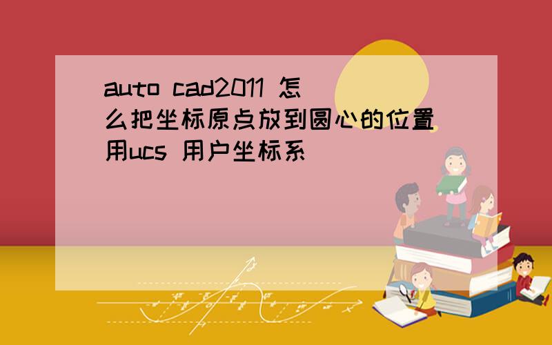 auto cad2011 怎么把坐标原点放到圆心的位置　用ucs 用户坐标系