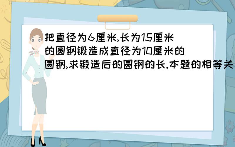 把直径为6厘米,长为15厘米的圆钢锻造成直径为10厘米的圆钢,求锻造后的圆钢的长.本题的相等关系是什么?设锻造后圆钢长为x厘米,列出方程为