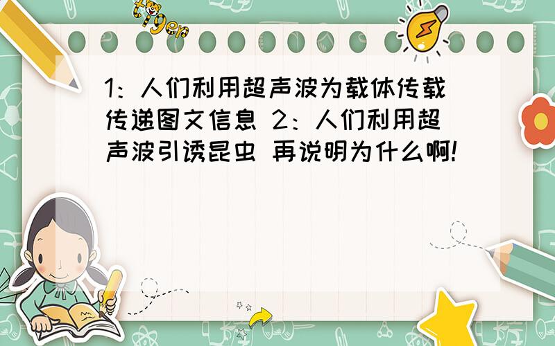 1：人们利用超声波为载体传载传递图文信息 2：人们利用超声波引诱昆虫 再说明为什么啊!