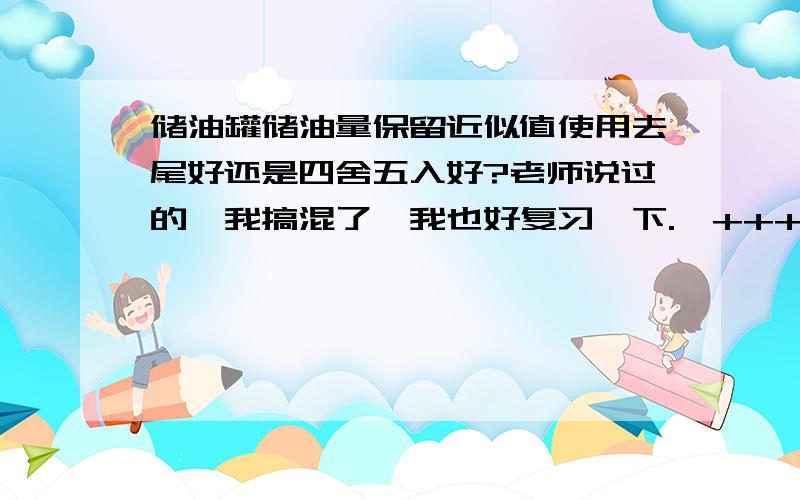 储油罐储油量保留近似值使用去尾好还是四舍五入好?老师说过的,我搞混了,我也好复习一下.`+++++++++++++++++++++++++++