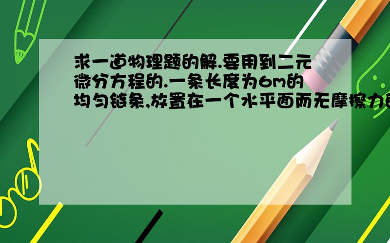 求一道物理题的解.要用到二元微分方程的.一条长度为6m的均匀链条,放置在一个水平面而无摩擦力的桌面上,开始时,链条在桌边悬挂下来的长度为1m.问链条全部滑离桌面需要多少时间?求大致