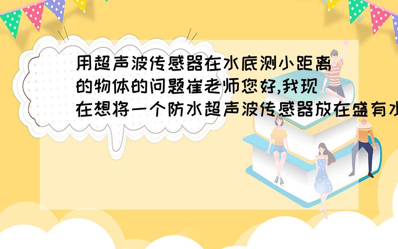 用超声波传感器在水底测小距离的物体的问题崔老师您好,我现在想将一个防水超声波传感器放在盛有水的盆底,我的手从水面开始往下走,然后通过超声波传感器测量手面距盆底的距离,问题是