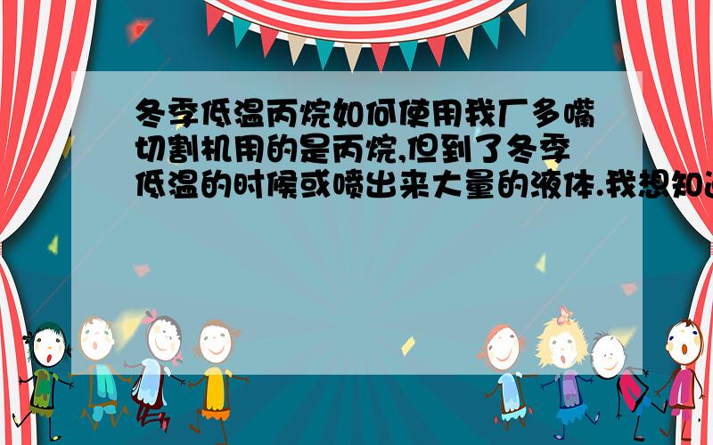 冬季低温丙烷如何使用我厂多嘴切割机用的是丙烷,但到了冬季低温的时候或喷出来大量的液体.我想知道是什么液体,怎么解决这个问题.有什么好的预防措施.我觉得用电褥子不是太安全，我