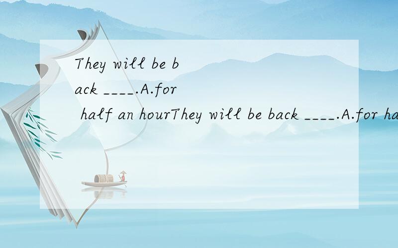 They will be back ____.A.for half an hourThey will be back ____.A.for half an hour B.after half an hourC.half an hour ago D.in half an hour