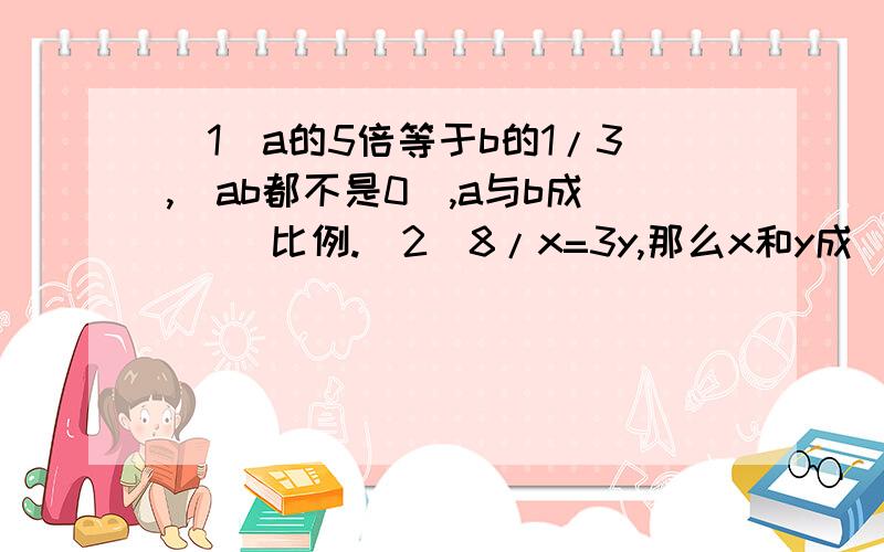 （1）a的5倍等于b的1/3,（ab都不是0）,a与b成（ ）比例.（2）8/x=3y,那么x和y成( )比例.