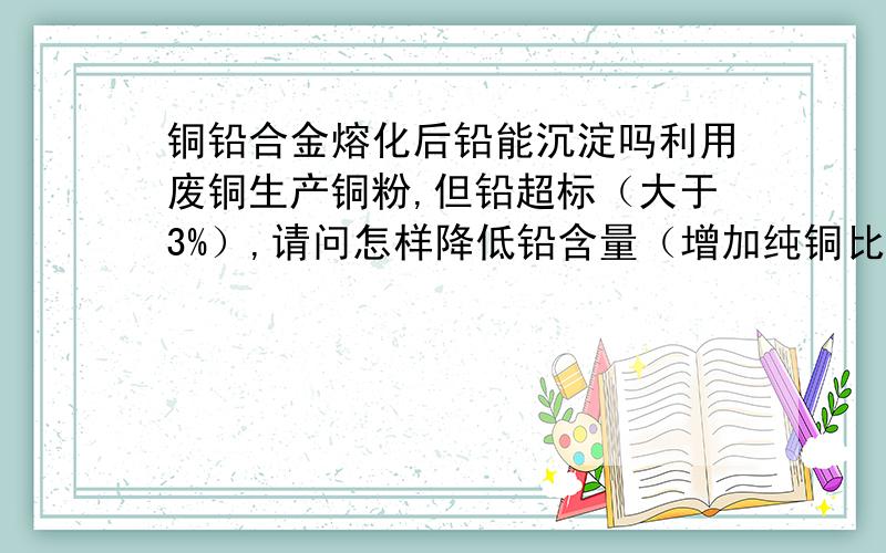 铜铅合金熔化后铅能沉淀吗利用废铜生产铜粉,但铅超标（大于3%）,请问怎样降低铅含量（增加纯铜比例不算）?请各位专家师傅指教；（没分了不好意思）