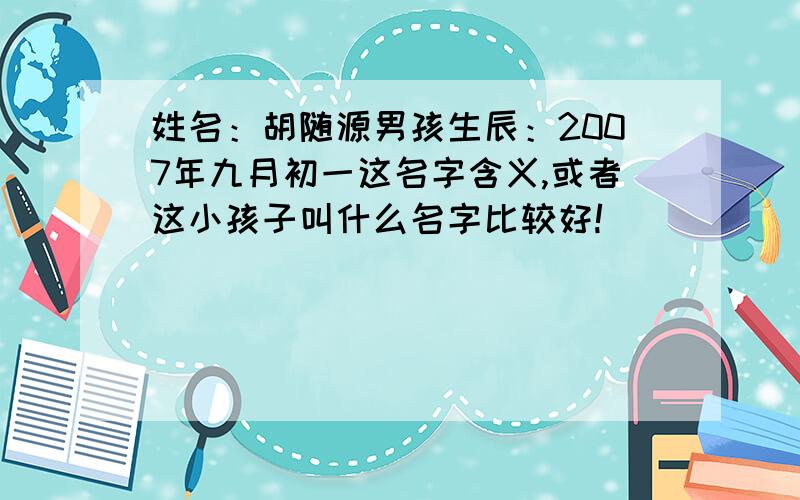 姓名：胡随源男孩生辰：2007年九月初一这名字含义,或者这小孩子叫什么名字比较好!