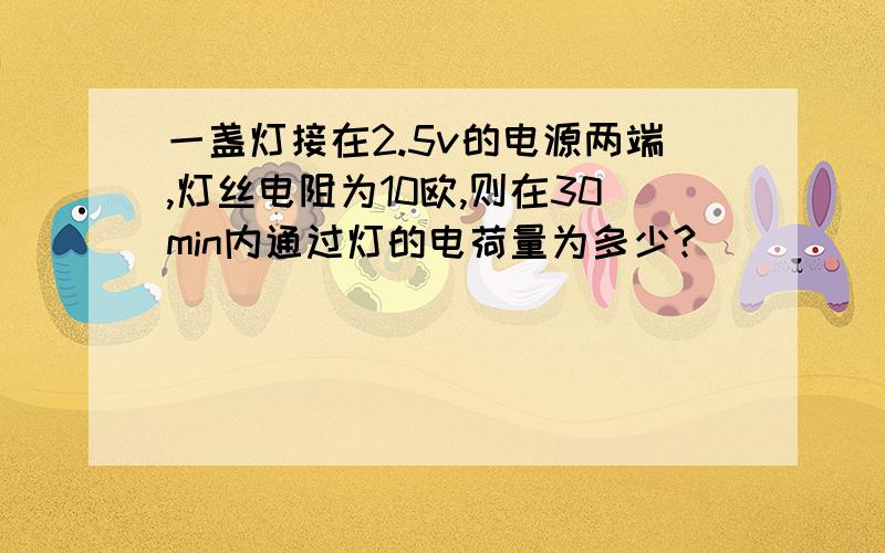 一盏灯接在2.5v的电源两端,灯丝电阻为10欧,则在30min内通过灯的电荷量为多少?