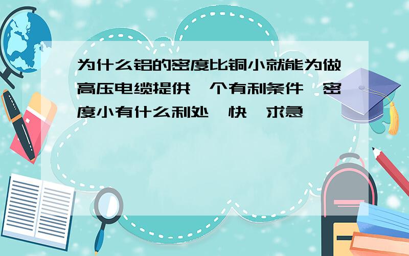 为什么铝的密度比铜小就能为做高压电缆提供一个有利条件,密度小有什么利处,快,求急