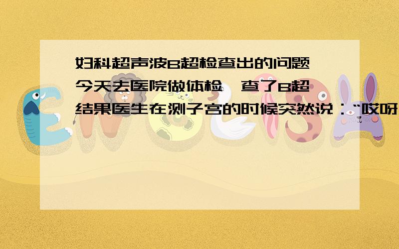 妇科超声波B超检查出的问题,今天去医院做体检,查了B超,结果医生在测子宫的时候突然说：“哎呀,这个多像那个啊.”然后旁边的医生也笑笑,那个我猜估计是指像怀孕吧,后来医生又说年纪不