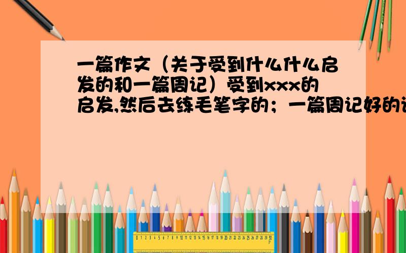 一篇作文（关于受到什么什么启发的和一篇周记）受到xxx的启发,然后去练毛笔字的；一篇周记好的话追加分一篇周记也可以