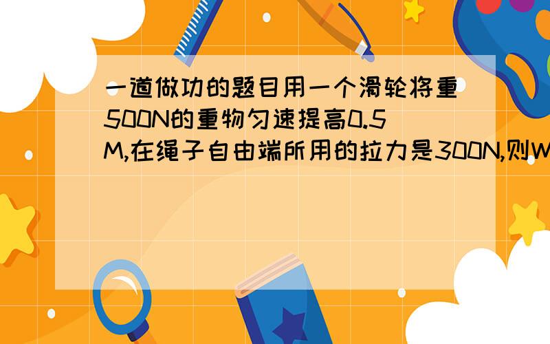 一道做功的题目用一个滑轮将重500N的重物匀速提高0.5M,在绳子自由端所用的拉力是300N,则W总=?W有用=?机械效率等于?为什么?