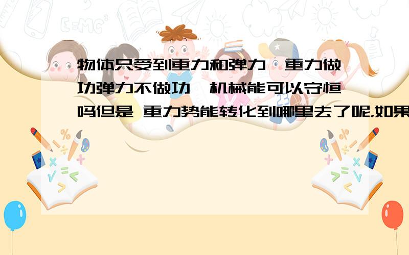 物体只受到重力和弹力,重力做功弹力不做功,机械能可以守恒吗但是 重力势能转化到哪里去了呢，如果他们都做功，还可以转化为弹性势能，但弹力不做功，能量是不是不守恒呀