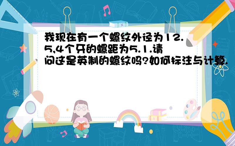 我现在有一个螺纹外径为12.5,4个牙的螺距为5.1.请问这是英制的螺纹吗?如何标注与计算.