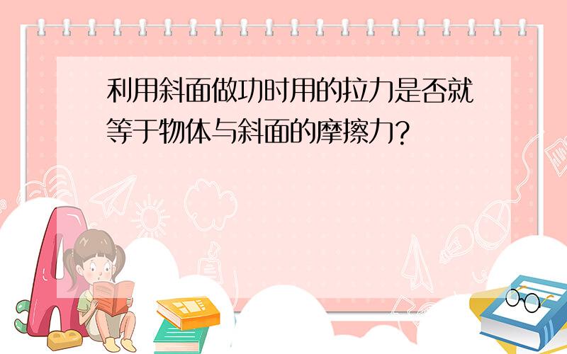 利用斜面做功时用的拉力是否就等于物体与斜面的摩擦力?