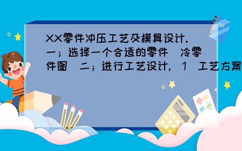 XX零件冲压工艺及模具设计.一；选择一个合适的零件（冷零件图）二；进行工艺设计,（1）工艺方案设计、工艺分析 （2）进行工艺参数的计算（3）编出工艺文件三；进行模具设计（1）模具