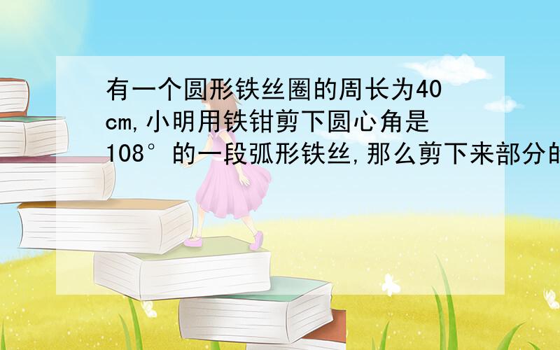 有一个圆形铁丝圈的周长为40cm,小明用铁钳剪下圆心角是108°的一段弧形铁丝,那么剪下来部分的铁丝长是...