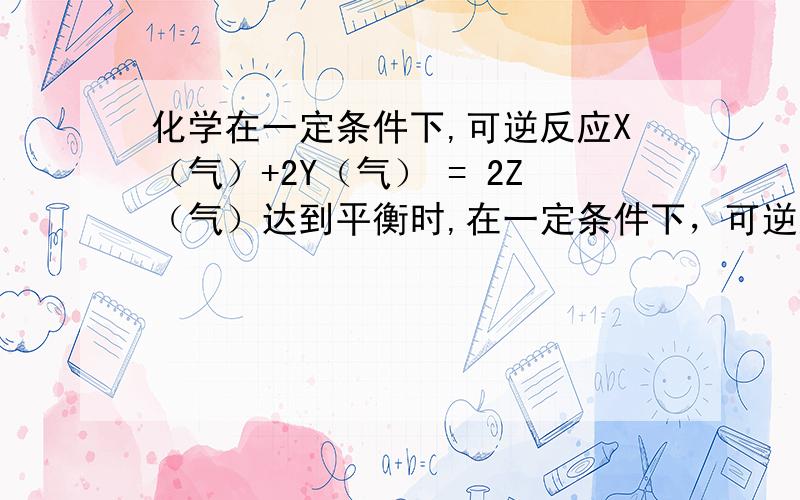 化学在一定条件下,可逆反应X（气）+2Y（气） = 2Z（气）达到平衡时,在一定条件下，可逆反应X（气）+2Y（气） 2Z（气）达到平衡时，有50%的Y转化为Z，且X的转化率为25%，则起始时充入容器中