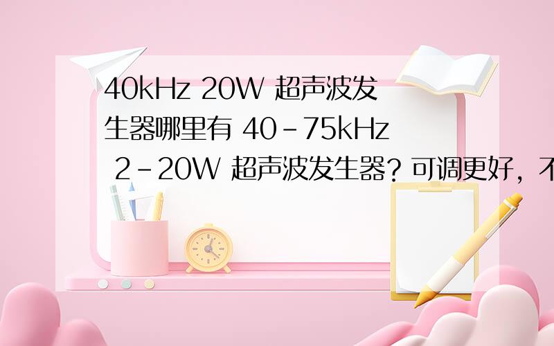 40kHz 20W 超声波发生器哪里有 40-75kHz 2-20W 超声波发生器？可调更好，不可调也可以。75kHz效果最好，不过好像会很贵。工作环境——空气