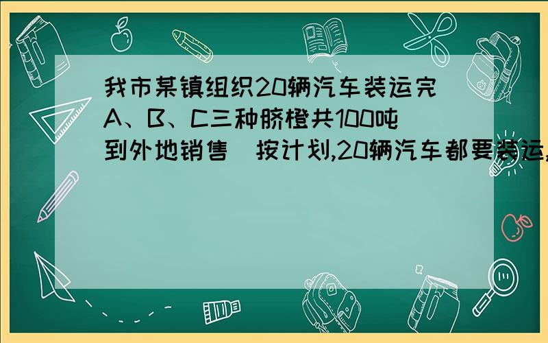 我市某镇组织20辆汽车装运完A、B、C三种脐橙共100吨到外地销售．按计划,20辆汽车都要装运,每辆汽车只能装运同一种脐橙,且必须装满．根据下表提供的信息,脐橙品种：A 、 B 、 C每辆汽车运