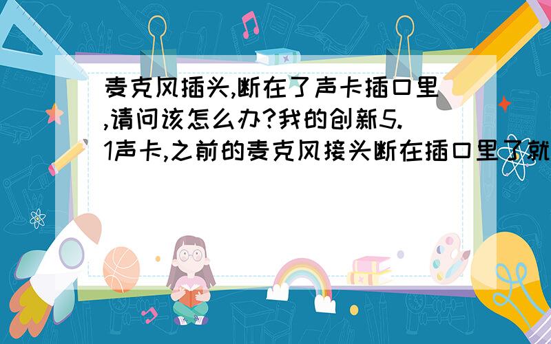 麦克风插头,断在了声卡插口里,请问该怎么办?我的创新5.1声卡,之前的麦克风接头断在插口里了就是尖端那一部分,卡的死死的,拿不出来导致我现在换了新的麦也没办法插进去请问有什么办法