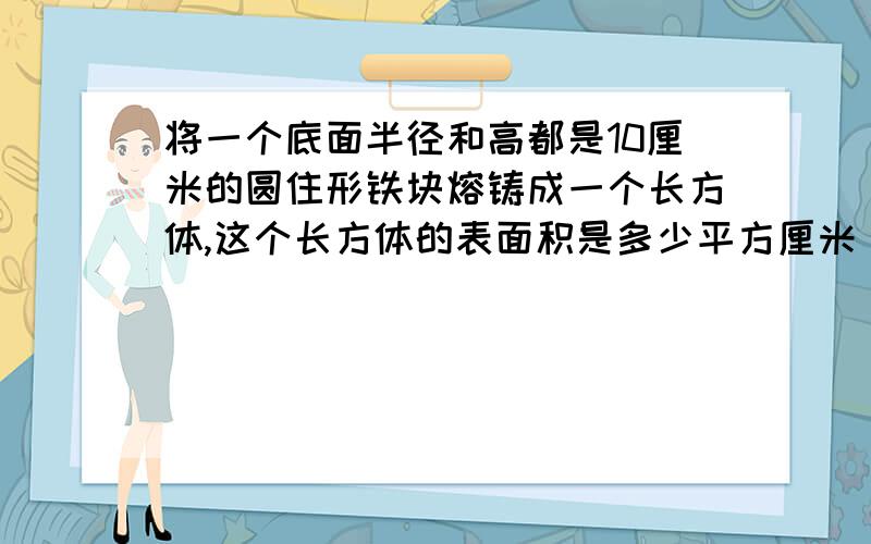 将一个底面半径和高都是10厘米的圆住形铁块熔铸成一个长方体,这个长方体的表面积是多少平方厘米