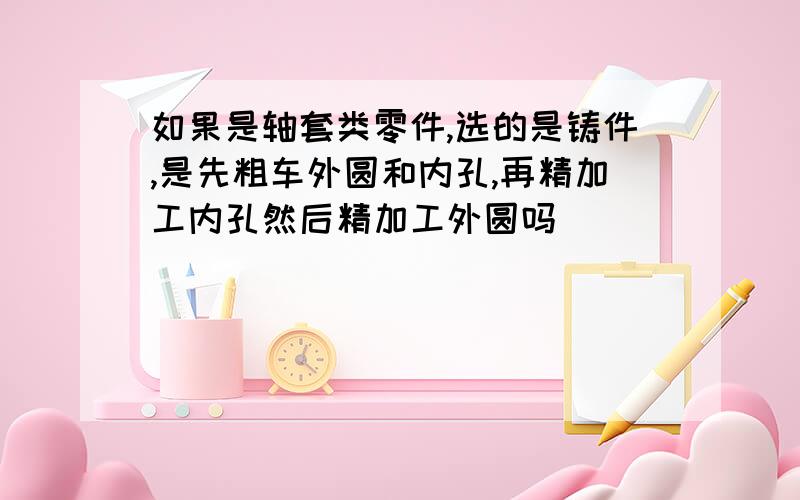 如果是轴套类零件,选的是铸件,是先粗车外圆和内孔,再精加工内孔然后精加工外圆吗