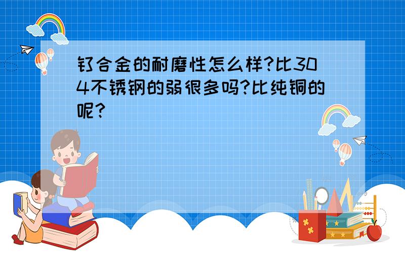 钛合金的耐磨性怎么样?比304不锈钢的弱很多吗?比纯铜的呢?