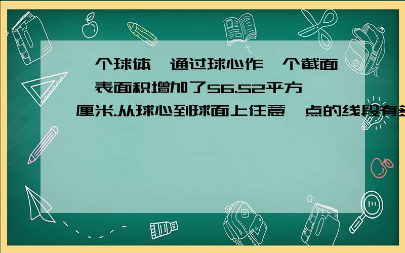 一个球体,通过球心作一个截面,表面积增加了56.52平方厘米.从球心到球面上任意一点的线段有多少厘米?最好有式子