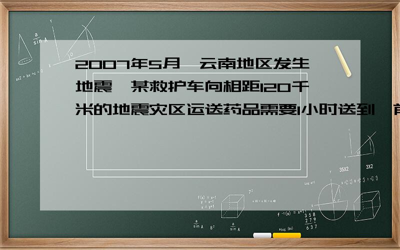 2007年5月,云南地区发生地震,某救护车向相距120千米的地震灾区运送药品需要1小时送到,前半小时已经走了50千米,后半小时至少以多大的速度前进,才能保证及时送到?请你列出关系式,