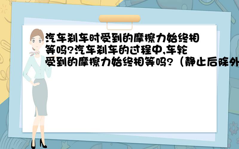 汽车刹车时受到的摩擦力始终相等吗?汽车刹车的过程中,车轮受到的摩擦力始终相等吗?（静止后除外）我们老师讲是相等的，因为摩擦力这和接触面间的压力和接触面的粗糙程度有关。