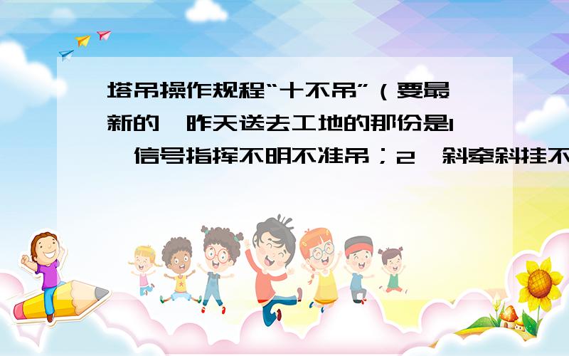 塔吊操作规程“十不吊”（要最新的,昨天送去工地的那份是1、信号指挥不明不准吊；2、斜牵斜挂不准吊；3、吊物重量不明或超负荷不准吊；4、散物捆扎不牢或者物料装放过满不准吊；5、