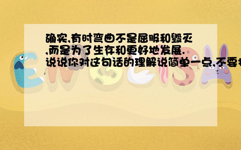 确实,有时弯曲不是屈服和毁灭,而是为了生存和更好地发展.说说你对这句话的理解说简单一点,不要打那么多字