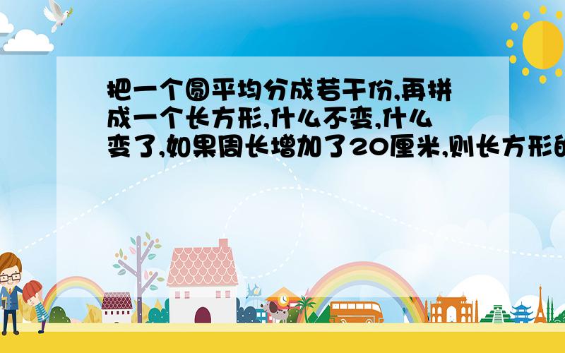 把一个圆平均分成若干份,再拼成一个长方形,什么不变,什么变了,如果周长增加了20厘米,则长方形的面积是教下!