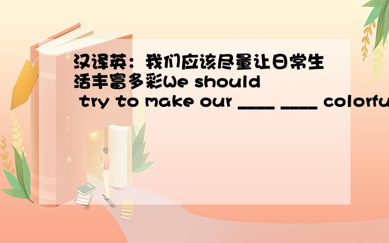 汉译英：我们应该尽量让日常生活丰富多彩We should try to make our ____ ____ colorful