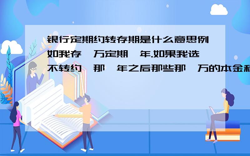 银行定期约转存期是什么意思例如我存一万定期一年.如果我选不转约,那一年之后那些那一万的本金和利息是不是都会变回普通存款,可以随便支取?如果我选转约一年,是不是一年到期后,一万