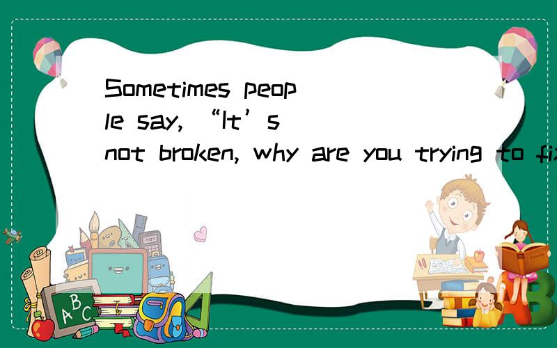 Sometimes people say, “It’s not broken, why are you trying to fix it? Why are you breaking it?”Sometimes people say, “It’s not broken, why are you trying to fix it? Why are you breaking it?” But to me I think it can always be better.Someo