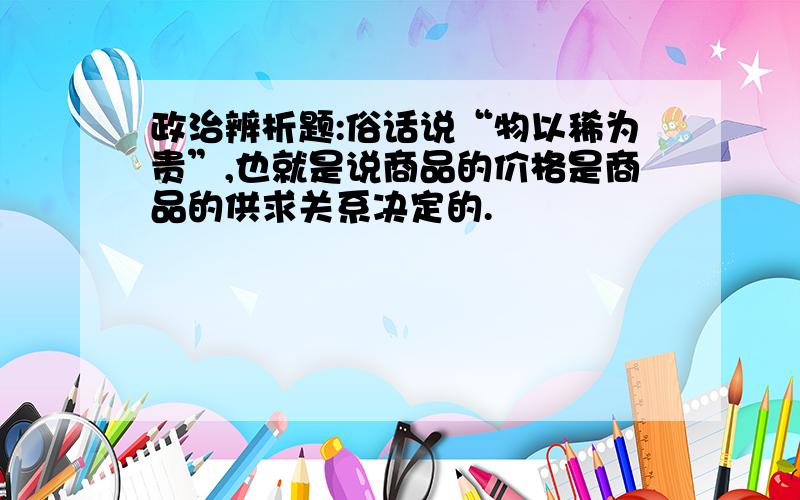 政治辨析题:俗话说“物以稀为贵”,也就是说商品的价格是商品的供求关系决定的.