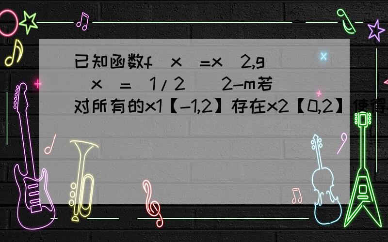 已知函数f（x）=x^2,g（x）=（1/2）^2-m若对所有的x1【-1,2】存在x2【0,2】使得f（x）大于等于g（x）求m范围?是f（x1）大于等于g（x2）