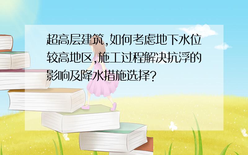 超高层建筑,如何考虑地下水位较高地区,施工过程解决抗浮的影响及降水措施选择?