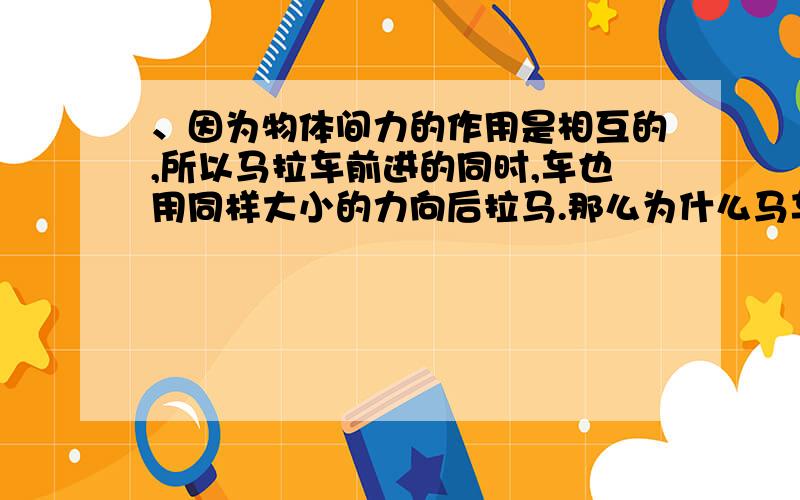 、因为物体间力的作用是相互的,所以马拉车前进的同时,车也用同样大小的力向后拉马.那么为什么马车还因为物体间力的作用是相互的,所以马拉车前进的同时,车也用同样大小的力向后拉马.