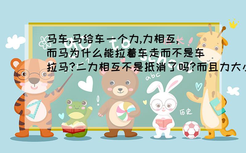 马车,马给车一个力,力相互,而马为什么能拉着车走而不是车拉马?二力相互不是抵消了吗?而且力大小相同啊,马为什么能拉动车阿?不懂啊?我才初二。。。。。。