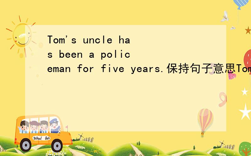 Tom's uncle has been a policeman for five years.保持句子意思Tom's uncle has --- as a policeman --- five years ago.