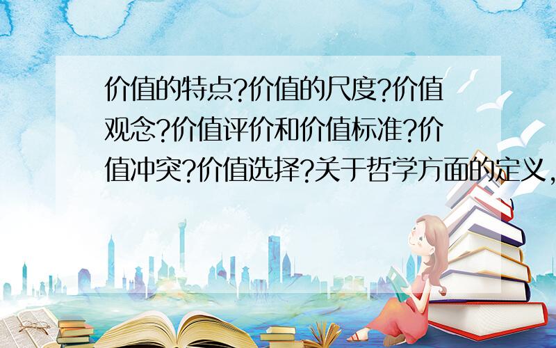 价值的特点?价值的尺度?价值观念?价值评价和价值标准?价值冲突?价值选择?关于哲学方面的定义,支需要简单但较完整叫精确地定义即可