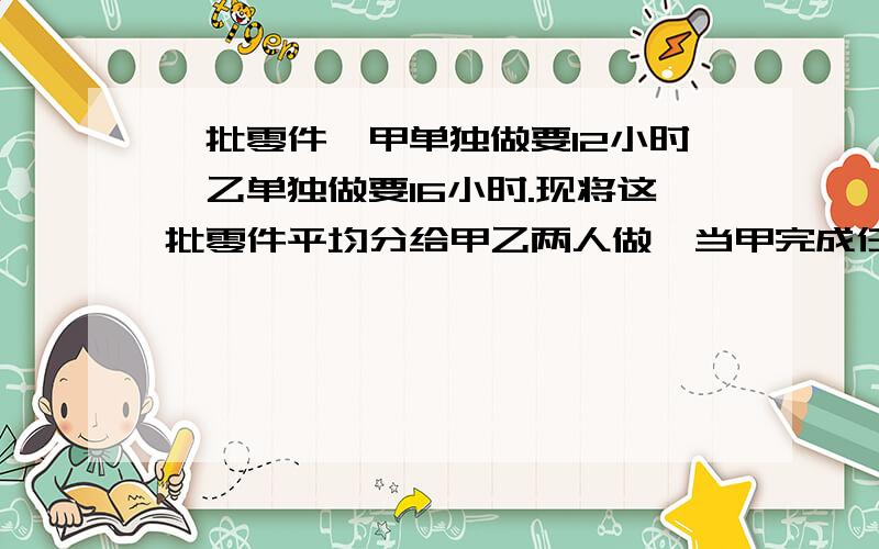 一批零件,甲单独做要12小时,乙单独做要16小时.现将这批零件平均分给甲乙两人做,当甲完成任务时,乙完成了自己任务的几分之几