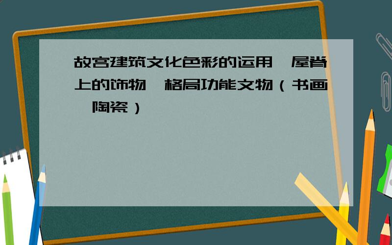 故宫建筑文化色彩的运用、屋脊上的饰物,格局功能文物（书画、陶瓷）