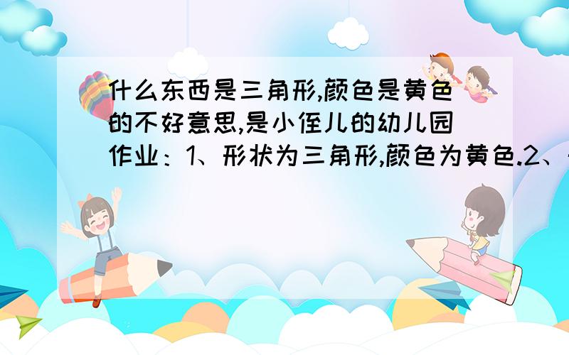 什么东西是三角形,颜色是黄色的不好意思,是小侄儿的幼儿园作业：1、形状为三角形,颜色为黄色.2、形状为半圆,颜色为紫色.3、形状为正方形,颜色蓝色.4、形状为正方形,颜色为红色的.就是