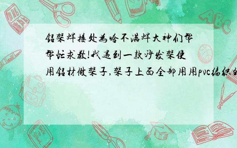 铝架焊接处为啥不满焊大神们帮帮忙求教!我遇到一款沙发架使用铝材做架子,架子上面全部用用pvc编织的,但是我在验收沙发架的时候发现铝材 连接,焊接的地方有明显的没有满焊,有空隙现象!