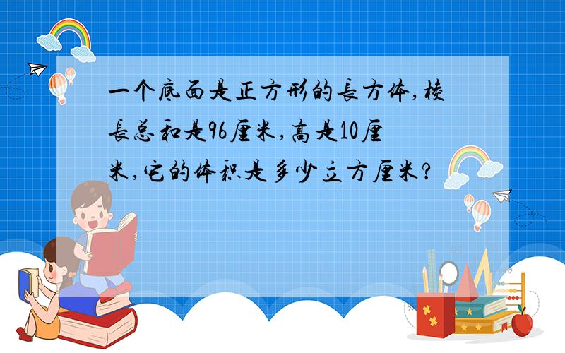 一个底面是正方形的长方体,棱长总和是96厘米,高是10厘米,它的体积是多少立方厘米?